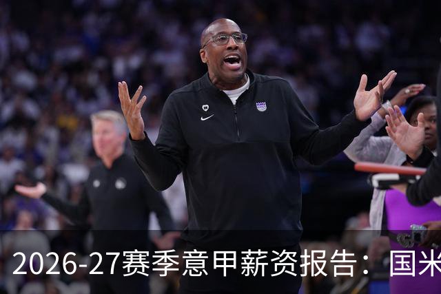 2026-27赛季意甲薪资报告：国米与尤文激烈竞争，联赛支出超12亿欧元